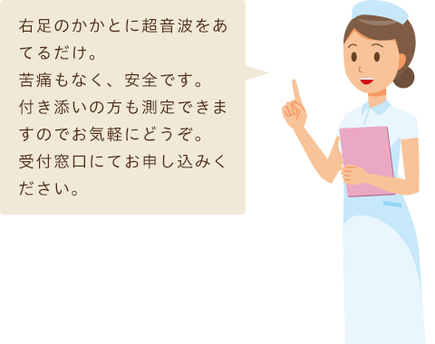 右足のかかとに超音波をあてるだけ。<br>
苦痛もなく、安全です。
付き添いの方も測定できますのでお気軽にどうぞ。
受付窓口にてお申し込みください。